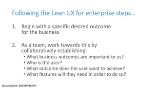 Following the Lean UX for enterprise steps…
1. Begin with a specific desired outcome
for the business
2. As a team, work towards this by
collaboratively establishing:
• What business outcomes are important to us?
• Who is the user?
• What outcome does the user want to achieve?
• What features will they need in order to do so?
@usabilityed #IWMW16 #P1
 