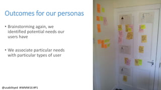 Outcomes for our personas
• Brainstorming again, we
identified potential needs our
users have
• We associate particular needs
with particular types of user
@usabilityed #IWMW16 #P1
 