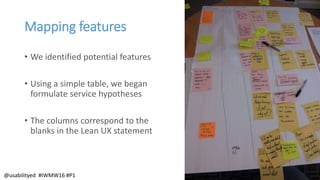 Mapping features
• We identified potential features
• Using a simple table, we began
formulate service hypotheses
• The columns correspond to the
blanks in the Lean UX statement
@usabilityed #IWMW16 #P1
 