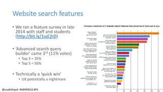 Website search features
• We ran a feature survey in late
2014 with staff and students
(http://bit.ly/1ujCjhD)
• ‘Advanced search query
builder' came 3rd (11% votes)
• Top 3 = 35%
• Top 5 = 56%
• Technically a ‘quick win’
• UX potentially a nightmare
@usabilityed #IWMW16 #P1
 