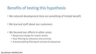Benefits of testing this hypothesis
• We reduced development time on something of limited benefit
• We learned stuff about our customers
• We focused our efforts in other areas
• Responsive design for search results
• Easy filtering by relevance and currency
• Autocompleting filtering of contacts by keywords
@usabilityed #IWMW16 #P1
 