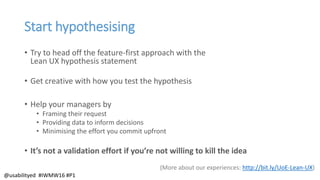 Start hypothesising
• Try to head off the feature-first approach with the
Lean UX hypothesis statement
• Get creative with how you test the hypothesis
• Help your managers by
• Framing their request
• Providing data to inform decisions
• Minimising the effort you commit upfront
• It’s not a validation effort if you’re not willing to kill the idea
(More about our experiences: http://bit.ly/UoE-Lean-UX)
@usabilityed #IWMW16 #P1
 
