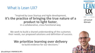 What is Lean UX?
"Inspired by Lean Startup and Agile development,
it’s the practice of bringing the true nature of a
product to light faster,
in a collaborative, cross-functional way.
We work to build a shared understanding of the customer,
their needs, our proposed solutions and definition of success.
We prioritize learning over delivery
to build evidence for our decisions."
Jeff Gothelf
@jboogie
@usabilityed #IWMW16 #P1
 