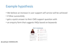 Example hypothesis
• We believe an increase in user support self service will be achieved
• if Olive successfully
• gets a quick answer to their CMS support question with
• an enquiry form that suggests FAQs based on keywords
@usabilityed #IWMW16 #P1
 