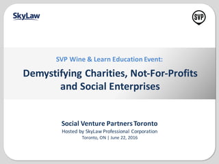 Social	
  Venture	
  Partners	
  Toronto
Hosted	
  by	
  SkyLaw	
  Professional	
  Corporation
Toronto,	
  ON	
  |	
  June	
  22,	
  2016
Demystifying	
  Charities,	
  Not-­‐For-­‐Profits
and	
  Social	
  Enterprises
SVP	
  Wine	
  &	
  Learn	
  Education	
  Event:
 