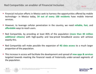 (1) Mobile technology coverage estimates based on information provided by the Instituto Federal de Telecomunicaciones.
(2) Source: Instituto Federal de Telecomunicaciones 2Q15 report.
1
Red Compartida: an enabler of Financial Inclusion
 Financial inclusion efforts in Mexico seek to harness the opportunities offered by mobile
technology– in Mexico today, 54 out of every 100 residents have mobile internet
services.
 However, to leverage cellular penetration in the country, we need reliable, fast, and
affordable ways to reach users.
 Red Compartida, by providing at least 85% of the population (more than 40 million
additional citizens) with high-quality and low-priced broadband access will achieve
exactly this.
 Red Compartida will make possible the expansion of 4G data access to a much larger
proportion of the population.
 This increase in access will facilitate the development and spread of new apps & services
targeted towards meeting the financial needs of historically under-served segments of
the population.
 