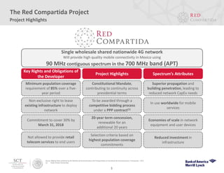 Single wholesale shared nationwide 4G network
Will provide high quality mobile connectivity in Mexico using
90 MHz contiguous spectrum in the 700 MHz band (APT)
Project Highlights
The Red Compartida Project
Spectrum’s AttributesProject Highlights
Key Rights and Obligations of
the Developer
Minimum population coverage
requirement of 85% over a five-
year period
To be awarded through a
competitive bidding process
under a PPP contract(1)
Selection criteria based on
highest population coverage
commitments
Economies of scale in network
equipment and user devices
Reduced investment in
infrastructure
In use worldwide for mobile
services
Superior propagation and
building penetration, leading to
reduced network CapEx needs
Constitutional Mandate,
contributing to continuity across
presidential terms
Non exclusive right to lease
existing infrastructure to deploy
network
Commitment to cover 30% by
March 31, 2018
Source: Bidding Rules published by the Ministry of Communications and Transportation (or Secretaría de Comunicaciones y Transportes – SCT).
(1) Public-Private Partnership.
20-year term concession,
renewable for an
additional 20 years
Not allowed to provide retail
telecom services to end users
3
 