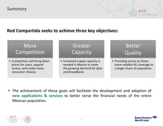 More
Competition
• Competition will bring down
prices for users, expand
access, and create more
consumer choices.
Greater
Capacity
• Increased supply capacity is
needed in Mexico to meet
the growing demand for data
and broadband.
Better
Quality
• Providing access to faster,
more reliable 4G coverage to
a larger share of population.
7
Summary
Red Compartida seeks to achieve three key objectives:
 The achievement of these goals will facilitate the development and adoption of
new applications & services to better serve the financial needs of the entire
Mexican population.
 