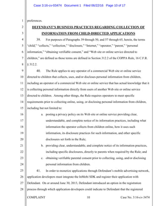 COMPLAINT 10 Case No. 3:16-cv-3474
1
2
3
4
5
6
7
8
9
10
11
12
13
14
15
16
17
18
19
20
21
22
23
24
25
26
27
28
preferences.
DEFENDANT’S BUSINESS PRACTICES REGARDING COLLECTION OF
INFORMATION FROM CHILD-DIRECTED APPLICATIONS
39. For purposes of Paragraphs 39 through 50, and 57 through 65, herein, the terms
“child,” “collects,” “collection,” “disclosure,” “Internet,” “operator,” “parent,” “personal
information,” “obtaining verifiable consent,” and “Web site or online service directed to
children,” are defined as those terms are defined in Section 312.2 of the COPPA Rule, 16 C.F.R.
§ 312.2.
40. The Rule applies to any operator of a commercial Web site or online service
directed to children that collects, uses, and/or discloses personal information from children,
including an operator of a commercial Web site or online service that has actual knowledge that it
is collecting personal information directly from users of another Web site or online service
directed to children. Among other things, the Rule requires operators to meet specific
requirements prior to collecting online, using, or disclosing personal information from children,
including but not limited to:
a. posting a privacy policy on its Web site or online service providing clear,
understandable, and complete notice of its information practices, including what
information the operator collects from children online, how it uses such
information, its disclosure practices for such information, and other specific
disclosures set forth in the Rule;
b. providing clear, understandable, and complete notice of its information practices,
including specific disclosures, directly to parents when required by the Rule; and
c. obtaining verifiable parental consent prior to collecting, using, and/or disclosing
personal information from children.
41. In order to monetize applications through Defendant’s mobile advertising network,
application developers must integrate the InMobi SDK and register their application with
Defendant. On or around June 30, 2013, Defendant introduced an option in the registration
process through which application developers could indicate to Defendant that the registered
Case 3:16-cv-03474 Document 1 Filed 06/22/16 Page 10 of 17
 
