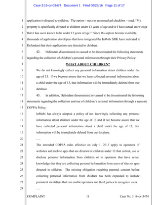 COMPLAINT 11 Case No. 3:16-cv-3474
1
2
3
4
5
6
7
8
9
10
11
12
13
14
15
16
17
18
19
20
21
22
23
24
25
26
27
28
application is directed to children. The option – next to an unmarked checkbox – read, “My
property is specifically directed to children under 13 years of age and/or I have actual knowledge
that it has users known to be under 13 years of age.” Since this option became available,
thousands of application developers that have integrated the InMobi SDK have indicated to
Defendant that their applications are directed to children.
42. Defendant disseminated or caused to be disseminated the following statements
regarding the collection of children’s personal information through their Privacy Policy:
WHAT ABOUT CHILDREN?
We do not knowingly collect any personal information about children under the
age of 13. If we become aware that we have collected personal information about
a child under the age of 13, that information will be immediately deleted from our
database.
43. In addition, Defendant disseminated or caused to be disseminated the following
statements regarding the collection and use of children’s personal information through a separate
COPPA Policy:
InMobi has always adopted a policy of not knowingly collecting any personal
information about children under the age of 13 and if we become aware that we
have collected personal information about a child under the age of 13, that
information will be immediately deleted from our database.
. . .
The amended COPPA rules effective on July 1, 2013 apply to operators of
websites and mobile apps that are directed at children under 13 that collect, use or
disclose personal information from children or to operators that have actual
knowledge that they are collecting personal information from users of sites or apps
directed to children. The existing obligation requiring parental consent before
collecting personal information from children has been expanded to include
persistent identifiers that can enable operators and third parties to recognize users.
. . .
Case 3:16-cv-03474 Document 1 Filed 06/22/16 Page 11 of 17
 