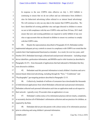 COMPLAINT 12 Case No. 3:16-cv-3474
1
2
3
4
5
6
7
8
9
10
11
12
13
14
15
16
17
18
19
20
21
22
23
24
25
26
27
28
In response to the new COPPA rules effective on July 1, 2013 InMobi is
continuing to ensure that we do not collect and use information from children’s
sites for behavioral advertising (often referred to as interest based advertising).
We will continue to only use any data in the manner that COPPA prescribes. We
have identified all existing publisher sites and apps directed to children to ensure
we are in full compliance with the new COPPA rules and from 30 June, 2013 shall
ensure that new and existing publishers are required to notify InMobi of any new
sites or app accounts that are directed at children to ensure we continue to comply
with the COPPA rules.
44. Despite the representations described in Paragraphs 42-43, Defendant neither
implemented adequate privacy controls to ensure its compliance with COPPA nor tested that the
controls that it had implemented functioned as intended. As a result, for over two years, until
October 2015, Defendant knowingly collected and used personal information – including unique
device identifiers, geolocation information, and BSSIDs used to infer location (as described in
Paragraphs 22-27) – from thousands of applications that had indicated to Defendant that they
were directed to children.
45. Defendant used this personal information to track children’s locations and serve
interest-based, behavioral advertising, including through the “Now,” “Conditional,” and
“Psychographic” geo-targeting products described in Paragraphs 12-15.
46. Collectively, hundreds of millions of consumers have downloaded the thousands
of child-directed applications from which Defendant collected and used personal information.
Defendant collected such personal information each time an application made an ad request to
their network – typically every 30 seconds when an application is in use.
47. Defendant’s online notice of its information practices did not clearly, completely,
or accurately disclose all of Defendant’s information collection and use practices for children, as
required by the Rule.
48. Defendant did not provide parents with a direct notice of its information practices
prior to collecting and using children’s personal information.
Case 3:16-cv-03474 Document 1 Filed 06/22/16 Page 12 of 17
 
