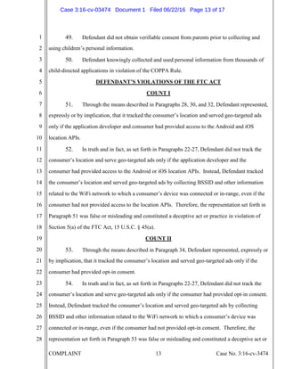 COMPLAINT 13 Case No. 3:16-cv-3474
1
2
3
4
5
6
7
8
9
10
11
12
13
14
15
16
17
18
19
20
21
22
23
24
25
26
27
28
49. Defendant did not obtain verifiable consent from parents prior to collecting and
using children’s personal information.
50. Defendant knowingly collected and used personal information from thousands of
child-directed applications in violation of the COPPA Rule.
DEFENDANT’S VIOLATIONS OF THE FTC ACT
COUNT I
51. Through the means described in Paragraphs 28, 30, and 32, Defendant represented,
expressly or by implication, that it tracked the consumer’s location and served geo-targeted ads
only if the application developer and consumer had provided access to the Android and iOS
location APIs.
52. In truth and in fact, as set forth in Paragraphs 22-27, Defendant did not track the
consumer’s location and serve geo-targeted ads only if the application developer and the
consumer had provided access to the Android or iOS location APIs. Instead, Defendant tracked
the consumer’s location and served geo-targeted ads by collecting BSSID and other information
related to the WiFi network to which a consumer’s device was connected or in-range, even if the
consumer had not provided access to the location APIs. Therefore, the representation set forth in
Paragraph 51 was false or misleading and constituted a deceptive act or practice in violation of
Section 5(a) of the FTC Act, 15 U.S.C. § 45(a).
COUNT II
53. Through the means described in Paragraph 34, Defendant represented, expressly or
by implication, that it tracked the consumer’s location and served geo-targeted ads only if the
consumer had provided opt-in consent.
54. In truth and in fact, as set forth in Paragraphs 22-27, Defendant did not track the
consumer’s location and serve geo-targeted ads only if the consumer had provided opt-in consent.
Instead, Defendant tracked the consumer’s location and served geo-targeted ads by collecting
BSSID and other information related to the WiFi network to which a consumer’s device was
connected or in-range, even if the consumer had not provided opt-in consent. Therefore, the
representation set forth in Paragraph 53 was false or misleading and constituted a deceptive act or
Case 3:16-cv-03474 Document 1 Filed 06/22/16 Page 13 of 17
 