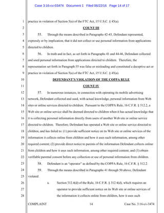 COMPLAINT 14 Case No. 3:16-cv-3474
1
2
3
4
5
6
7
8
9
10
11
12
13
14
15
16
17
18
19
20
21
22
23
24
25
26
27
28
practice in violation of Section 5(a) of the FTC Act, 15 U.S.C. § 45(a).
COUNT III
55. Through the means described in Paragraphs 42-43, Defendant represented,
expressly or by implication, that it did not collect or use personal information from applications
directed to children.
56. In truth and in fact, as set forth in Paragraphs 41 and 44-46, Defendant collected
and used personal information from applications directed to children. Therefore, the
representation set forth in Paragraph 55 was false or misleading and constituted a deceptive act or
practice in violation of Section 5(a) of the FTC Act, 15 U.S.C. § 45(a).
DEFENDANT’S VIOLATION OF THE COPPA RULE
COUNT IV
57. In numerous instances, in connection with operating its mobile advertising
network, Defendant collected and used, with actual knowledge, personal information from Web
sites or online services directed to children. Pursuant to the COPPA Rule, 16 C.F.R. § 312.2, a
Web site or online service shall be deemed directed to children when it has actual knowledge that
it is collecting personal information directly from users of another Web site or online service
directed to children. Therefore, Defendant has operated a Web site or online service directed to
children, and has failed to: (1) provide sufficient notice on its Web site or online services of the
information it collects online from children and how it uses such information, among other
required content; (2) provide direct notice to parents of the information Defendant collects online
from children and how it uses such information, among other required content; and (3) obtain
verifiable parental consent before any collection or use of personal information from children.
58. Defendant is an “operator” as defined by the COPPA Rule, 16 C.F.R. § 312.2.
59. Through the means described in Paragraphs 41 through 50 above, Defendant
violated:
a. Section 312.4(d) of the Rule, 16 C.F.R. § 312.4(d), which requires an
operator to provide sufficient notice on its Web site or online services of
the information it collects online from children, how it uses such
Case 3:16-cv-03474 Document 1 Filed 06/22/16 Page 14 of 17
 