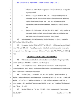 COMPLAINT 15 Case No. 3:16-cv-3474
1
2
3
4
5
6
7
8
9
10
11
12
13
14
15
16
17
18
19
20
21
22
23
24
25
26
27
28
information, and its disclosure practices for such information, among other
required content;
b. Section 312.4(b) of the Rule, 16 C.F.R. § 312.4(b), which requires an
operator to provide direct notice to parents of the information Defendant
collects online from children, how it uses such information, and its
disclosure practices for such information, among other required content;
and
c. Section 312.5(a)(1) of the Rule, 16 C.F.R. § 312.5(a)(1), which requires an
operator to obtain verifiable parental consent before any collection, use,
and/or disclosure of personal information from children.
60. Defendant’s acts or practices, as described in Paragraph 57 above, violated the
COPPA Rule, 16 C.F.R. Part 312.
61. Pursuant to Section 1303(c) of COPPA, 15 U.S.C. § 6502(c), and Section 18(d)(3)
of the FTC Act, 15 U.S.C. § 57a(d)(3), a violation of the Rule constitutes an unfair or deceptive
act or practice in or affecting commerce, in violation of Section 5(a) of the FTC Act, 15 U.S.C. §
45(a).
THE COURT’S POWER TO GRANT RELIEF
62. Defendant violated the Rule as described above with the knowledge required by
Section 5(m)(1)(A) of the FTC Act, 15 U.S.C. § 45(m)(1)(A).
63. Each collection or use of a child’s personal information in which Defendant
violated the Rule in one or more of the ways described above, constitutes a separate violation for
which Plaintiff seeks monetary civil penalties.
64. Section 5(m)(1)(A) of the FTC Act, 15 U.S.C. § 45(m)(1)(A), as modified by
Section 4 of the Federal Civil Penalties Inflation Adjustment Act of 1990, 28 U.S.C. § 2461, and
Section 1.98(d) of the FTC’s Rules of Practice, 16 C.F.R. § 1.98(d), authorizes this Court to
award monetary civil penalties of not more than $16,000 for each such violation of the Rule on or
after February 10, 2009.
65. Section 13(b) of the FTC Act, 15 U.S.C. § 53(b), empowers this Court to grant
Case 3:16-cv-03474 Document 1 Filed 06/22/16 Page 15 of 17
 