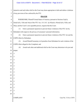 COMPLAINT 16 Case No. 3:16-cv-3474
1
2
3
4
5
6
7
8
9
10
11
12
13
14
15
16
17
18
19
20
21
22
23
24
25
26
27
28
injunctive and such other relief as the Court may deem appropriate to halt and redress violations
of any provision of law enforced by the FTC.
PRAYER
WHEREFORE, Plaintiff United States of America, pursuant to Sections 5(a)(1),
5(m)(1)(A), 13(b) and 16(a) of the FTC Act, 15 U.S.C. §§ 45(a)(1), 45(m)(1)(A), 53(b), and
56(a), and the Court’s own equitable powers, requests that the Court:
(1) Enter a permanent injunction to prevent future violations of the FTC Act by
Defendant with respect to the privacy of consumers’ personal information;
(2) Enter a permanent injunction to prevent future violations of the FTC Act and the
COPPA Rule by Defendant;
(3) Award Plaintiff monetary civil penalties from Defendant for each violation of the
COPPA Rule alleged in this Complaint; and
(4) Award such other and additional relief as the Court may determine to be just and
proper.
///
///
///
///
///
///
///
///
///
///
///
///
///
///
Case 3:16-cv-03474 Document 1 Filed 06/22/16 Page 16 of 17
 