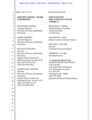 C
1
2
3
4
5
6
7
8
9
10
11
12
13
14
15
16
17
18
19
20
21
22
23
24
25
26
27
28
FOR THE FEDERAL TRADE
COMMISSION:
MANEESHA MITHAL
Associate Director
Division of Privacy and Identity
Protection
MARK EICHORN
Assistant Director
Division of Privacy and Identity
Protection
NITHAN SANNAPPA
Attorney
Division of Privacy and Identity
Protection
Federal Trade Commission
600 Pennsylvania Avenue, N.W.
(202) 326-3185 (voice)
(202) 326-3062 (fax)
JACQUELINE CONNOR
Attorney
Division of Privacy and Identity
Protection
Federal Trade Commission
600 Pennsylvania Avenue, N.W.
(202) 326-2844 (voice)
(202) 326-3062 (fax)
FOR PLAINTIFF
THE UNITED STATES OF
AMERICA:
BENJAMIN C. MIZER
Principal Deputy Assistant
Attorney General
Civil Division
JONATHAN F. OLIN
Deputy Assistant Attorney General
MICHAEL S. BLUME
Director
Consumer Protection Branch
ANDREW E. CLARK
Assistant Director
/s/ Jacqueline Blaesi-Freed
JACQUELINE BLAESI-FREED
Trial Attorney
Consumer Protection Branch
U.S. Department of Justice
P.O. Box 386
Washington, DC 20044
(202) 353-2809
jacqueline.m.blaesi-freed@usdoj.gov
Dated: June 22, 2016 Respectfully submitted,
Case 3:16-cv-03474 Document 1 Filed 06/22/16 Page 17 of 17
 