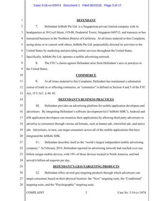 COMPLAINT 3 Case No. 3:16-cv-3474
1
2
3
4
5
6
7
8
9
10
11
12
13
14
15
16
17
18
19
20
21
22
23
24
25
26
27
28
DEFENDANT
7. Defendant InMobi Pte Ltd. is a Singaporean private limited company with its
headquarters at 30 Cecil Street, #19-08, Prudential Tower, Singapore 049712, and transacts or has
transacted business in the Northern District of California. At all times material to this Complaint,
acting alone or in concert with others, InMobi Pte Ltd. purposefully directed its activities to the
United States by marketing and providing online services throughout the United States.
Specifically, InMobi Pte Ltd. operates a mobile advertising network.
8. The FTC’s claims against Defendant arise from Defendant’s acts or practices in
the United States.
COMMERCE
9. At all times material to this Complaint, Defendant has maintained a substantial
course of trade in or affecting commerce, as “commerce” is defined in Section 4 and 5 of the FTC
Act, 15 U.S.C. § 44; 45.
DEFENDANT’S BUSINESS PRACTICES
10. Defendant provides an advertising platform for mobile application developers and
advertisers. By integrating Defendant’s software development kit (“InMobi SDK”), Android and
iOS application developers can monetize their applications by allowing third party advertisers to
advertise to consumers through various ad formats, such as banner ads, interstitial ads, and native
ads. Advertisers, in turn, can target consumers across all of the mobile applications that have
integrated the InMobi SDK.
11. Defendant describes itself as the “world’s largest independent mobile advertising
company.” In February 2015, Defendant reported its advertising network had reached over one
billion unique mobile devices, with 19% of those devices located in North America, and had
served 6 billion ad requests per day.
DEFENDANT’S GEO-TARGETING PRODUCTS
12. Defendant offers several geo-targeting products through which advertisers can
target consumers based on their physical location: the “Now” targeting suite, the “Conditional”
targeting suite, and the “Psychographic” targeting suite.
Case 3:16-cv-03474 Document 1 Filed 06/22/16 Page 3 of 17
 