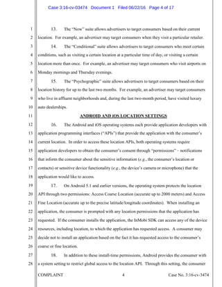 COMPLAINT 4 Case No. 3:16-cv-3474
1
2
3
4
5
6
7
8
9
10
11
12
13
14
15
16
17
18
19
20
21
22
23
24
25
26
27
28
13. The “Now” suite allows advertisers to target consumers based on their current
location. For example, an advertiser may target consumers when they visit a particular retailer.
14. The “Conditional” suite allows advertisers to target consumers who meet certain
conditions, such as visiting a certain location at a particular time of day, or visiting a certain
location more than once. For example, an advertiser may target consumers who visit airports on
Monday mornings and Thursday evenings.
15. The “Psychographic” suite allows advertisers to target consumers based on their
location history for up to the last two months. For example, an advertiser may target consumers
who live in affluent neighborhoods and, during the last two-month period, have visited luxury
auto dealerships.
ANDROID AND iOS LOCATION SETTINGS
16. The Android and iOS operating systems each provide application developers with
application programming interfaces (“APIs”) that provide the application with the consumer’s
current location. In order to access these location APIs, both operating systems require
application developers to obtain the consumer’s consent through “permissions” – notifications
that inform the consumer about the sensitive information (e.g., the consumer’s location or
contacts) or sensitive device functionality (e.g., the device’s camera or microphone) that the
application would like to access.
17. On Android 5.1 and earlier versions, the operating system protects the location
API through two permissions: Access Coarse Location (accurate up to 2000 meters) and Access
Fine Location (accurate up to the precise latitude/longitude coordinates). When installing an
application, the consumer is prompted with any location permissions that the application has
requested. If the consumer installs the application, the InMobi SDK can access any of the device
resources, including location, to which the application has requested access. A consumer may
decide not to install an application based on the fact it has requested access to the consumer’s
coarse or fine location.
18. In addition to these install-time permissions, Android provides the consumer with
a system setting to restrict global access to the location API. Through this setting, the consumer
Case 3:16-cv-03474 Document 1 Filed 06/22/16 Page 4 of 17
 