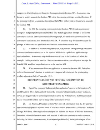 COMPLAINT 5 Case No. 3:16-cv-3474
1
2
3
4
5
6
7
8
9
10
11
12
13
14
15
16
17
18
19
20
21
22
23
24
25
26
27
28
can prevent all applications on the device from accessing the location API. A consumer may
decide to restrict access to the location API when, for example, visiting a sensitive location. If
the consumer restricts access using this setting, the InMobi SDK would no longer have access to
the location API.
19. On iOS, the operating system protects the location API through a permission
dialog box that prompts the consumer the first time that an application attempts to access the
consumer’s location. If the consumer accepts the prompt, the application can then access the
consumer’s location and pass it to the InMobi SDK. A consumer may decide not to accept the
prompt, in which case the application will not have access to the location API.
20. In addition to this run-time permission, iOS provides settings through which the
consumer can later restrict access to the location API both on a global and application-by-
application basis. A consumer may decide to restrict access to the location API when, for
example, visiting a sensitive location. If the consumer restricts access using these settings, the
InMobi SDK would no longer have access to the location API.
21. When a consumer allows an application to access the location API, Defendant
collects the consumer’s location in order to serve targeted advertising via the geo-targeting
product suites described in Paragraphs 12-15.
DEFENDANT’S USE OF WIFI NETWORK INFORMATION TO
GEO-TARGET CONSUMERS
22. Even if the consumer had restricted an application’s access to the location API,
until December 2015, Defendant still tracked the consumer’s location and, in many instances,
served geo-targeted ads, by collecting information about the WiFi networks that the consumer’s
device connected to or that were in-range of the consumer’s device.
23. On Android, Defendant collects WiFi network information from the device if the
application developer has included either of two WiFi-related permissions: Access WiFi State and
Change WiFi State. If the application developer has included the Access WiFi State permission,
Defendant collects information about each network to which the consumer’s device connects,
including the ESSID (network name), BSSID (a unique identifier), and signal strength. If the
Case 3:16-cv-03474 Document 1 Filed 06/22/16 Page 5 of 17
 