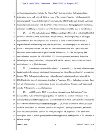 COMPLAINT 6 Case No. 3:16-cv-3474
1
2
3
4
5
6
7
8
9
10
11
12
13
14
15
16
17
18
19
20
21
22
23
24
25
26
27
28
application developer has included the Change WiFi State permission, Defendant collects
information about each network that is in range of the consumer’s device (whether or not the
consumer actually connects to the network), including the BSSID and signal strength. Although
Android presents consumers with these WiFi-related permissions during application installation,
consumers would have no reason to know that this information would be used to track location.
24. On iOS, Defendant uses an API known as CaptiveNetwork to collect the BSSID of
each WiFi network to which a consumer’s device connects. According to the iOS developer
documentation, the CaptiveNetwork API is intended to allow an application to “assum[e]
responsibility for authenticating with [captive] networks,” such as the pay-to-use networks at
hotels. Although the InMobi SDK does not facilitate authentication with captive networks,
Defendant nonetheless uses the CaptiveNetwork API to collect BSSIDs through any iOS
application that integrates the InMobi SDK. iOS does not present a permission dialog box
indicating that an application is accessing this API, and the consumer has no means to deny an
application access to this information.
25. In any instance where the location API is accessible (i.e., the application developer
has included the location permission and the consumer has allowed the application’s access to the
location API), Defendant simultaneously collects latitude/longitude coordinates alongside the
BSSID and other network information described in Paragraphs 23-24. Defendant correlates these
two sets of information in order to create its own geocoder database through which it can match
specific WiFi networks to specific locations.
26. Until December 2015, even in those instances where the location API was
inaccessible (i.e., the application developer had not included the location permission or the
consumer had restricted the application’s access to the location API), Defendant still collected the
WiFi network information described in Paragraphs 23-24, fed the information into its geocoder
database, and inferred the consumer’s latitude and longitude. Through this method, Defendant
could track the consumer’s location and serve geo-targeted ads, regardless of the application
developer’s intent to include geo-targeted ads in the application, and regardless of the consumer’s
location settings.
Case 3:16-cv-03474 Document 1 Filed 06/22/16 Page 6 of 17
 