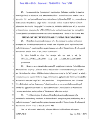 COMPLAINT 7 Case No. 3:16-cv-3474
1
2
3
4
5
6
7
8
9
10
11
12
13
14
15
16
17
18
19
20
21
22
23
24
25
26
27
28
27. In response to the Commission’s investigation, Defendant modified its location
tracking practices at the end of 2015. Defendant released a new version of the InMobi SDK in
November 2015 and made additional server-side changes in December 2015. As a result of these
modifications, Defendant no longer tracks a consumer’s location based on the WiFi network
information described in Paragraphs 23-24 unless the Android or iOS location API is accessible
to the application integrating the InMobi SDK (i.e., the application developer has included the
location permission and the consumer has allowed the application’s access to the location API).
DEFENDANT’S REPRESENTATIONS REGARDING GEO-TARGETING
28. Defendant disseminated or caused to be disseminated to Android application
developers the following statements in the InMobi SDK integration guide, representing that it
tracks the consumer’s location and serves geo-targeted ads only if the application developer and
the consumer provide access to the Android location API:
To allow InMobi to show Geo targeted ads, you need to add the
ACCESS_COURSE_LOCATION [sic] and ACCESS_FINE_LOCATION
permissions.
29. However, as explained in Paragraph 23, providing access to the Android location
API was not the only way Defendant tracked the consumer’s location and served geo-targeted
ads. Defendant also collects BSSID and other information related to the WiFi network to which a
consumer’s device is connected or in-range, if the Android application developer has included the
Access WiFi State or Change WiFi State permissions. Through these means, until December
2015, Defendants tracked the consumer’s location and serve geo-targeted ads, regardless of
whether the application developer had included the Access Coarse Location or Access Fine
Location permissions, and regardless of the consumer’s location settings.
30. To iOS application developers, Defendant disseminated or caused to be
disseminated the following statements in the InMobi SDK integration guide, representing that it
tracks the consumer’s location and serves geo-targeted ads only if the application developer and
the consumer provide access to the iOS location API:
You can set the user location by using the location methods in the ad request. . .
Case 3:16-cv-03474 Document 1 Filed 06/22/16 Page 7 of 17
 