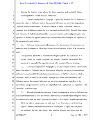 COMPLAINT 8 Case No. 3:16-cv-3474
1
2
3
4
5
6
7
8
9
10
11
12
13
14
15
16
17
18
19
20
21
22
23
24
25
26
27
28
Passing the location object allows for better targeting, and potentially higher
eCPMs [effective cost per thousand impressions].
31. However, as explained in Paragraph 24, providing access to the iOS location API
was not the only way Defendant tracked the consumer’s location and served geo-targeted ads.
Defendant also collects the BSSID of the WiFi network to which a consumer’s device is
connected from all iOS applications that have integrated the InMobi SDK. Through these means,
until December 2015, Defendant tracked the consumer’s location and served geo-targeted ads,
regardless of whether the application developer had passed the location object, and regardless of
the consumer’s location settings.
32. Defendant also disseminated or caused to be disseminated to both Android and
iOS application developers the following additional statements in the InMobi SDK integration
guide:
This [location] parameter is passed to InMobi provided that the user allows it. It
should contain the latitude, longitude, and accuracy, separated by commas. This
parameter is required if the request is needed to be considered for geo-targeting.
33. However, as explained in Paragraphs 23-24, providing access to the location APIs
was not the only way Defendant tracked the consumer’s location and served geo-targeted ads.
Defendant also collects BSSID and other information related to the WiFi network to which a
consumer’s device is connected or in-range. Through these means, until December 2015,
Defendant tracked the consumer’s location and served geo-targeted ads, regardless of the
application developer’s intent to include geo-targeted ads in the application, and regardless of the
consumer’s location settings.
34. Through the marketing campaign for their geo-targeted ad products, Defendant has
also disseminated or caused to be disseminated the following statements representing that it tracks
the consumer’s location and serves geo-targeted ads only if the consumer provides opt-in consent:
First, we take in location data on each user, in the form of user opt-in lat/long
signals. Then we add real world context to these signals to figure out what places
or businesses the user has visited. Our machine learning algorithms mine for
Case 3:16-cv-03474 Document 1 Filed 06/22/16 Page 8 of 17
 