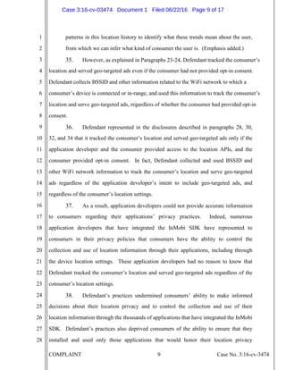 COMPLAINT 9 Case No. 3:16-cv-3474
1
2
3
4
5
6
7
8
9
10
11
12
13
14
15
16
17
18
19
20
21
22
23
24
25
26
27
28
patterns in this location history to identify what these trends mean about the user,
from which we can infer what kind of consumer the user is. (Emphasis added.)
35. However, as explained in Paragraphs 23-24, Defendant tracked the consumer’s
location and served geo-targeted ads even if the consumer had not provided opt-in consent.
Defendant collects BSSID and other information related to the WiFi network to which a
consumer’s device is connected or in-range, and used this information to track the consumer’s
location and serve geo-targeted ads, regardless of whether the consumer had provided opt-in
consent.
36. Defendant represented in the disclosures described in paragraphs 28, 30,
32, and 34 that it tracked the consumer’s location and served geo-targeted ads only if the
application developer and the consumer provided access to the location APIs, and the
consumer provided opt-in consent. In fact, Defendant collected and used BSSID and
other WiFi network information to track the consumer’s location and serve geo-targeted
ads regardless of the application developer’s intent to include geo-targeted ads, and
regardless of the consumer’s location settings.
37. As a result, application developers could not provide accurate information
to consumers regarding their applications’ privacy practices. Indeed, numerous
application developers that have integrated the InMobi SDK have represented to
consumers in their privacy policies that consumers have the ability to control the
collection and use of location information through their applications, including through
the device location settings. These application developers had no reason to know that
Defendant tracked the consumer’s location and served geo-targeted ads regardless of the
consumer’s location settings.
38. Defendant’s practices undermined consumers’ ability to make informed
decisions about their location privacy and to control the collection and use of their
location information through the thousands of applications that have integrated the InMobi
SDK. Defendant’s practices also deprived consumers of the ability to ensure that they
installed and used only those applications that would honor their location privacy
Case 3:16-cv-03474 Document 1 Filed 06/22/16 Page 9 of 17
 