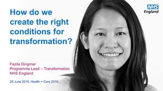 How do we
create the right
conditions for
transformation?
Fazila Dingmar
Programme Lead – Transformation
NHS England
29 June 2016, Health + Care 2016,
 