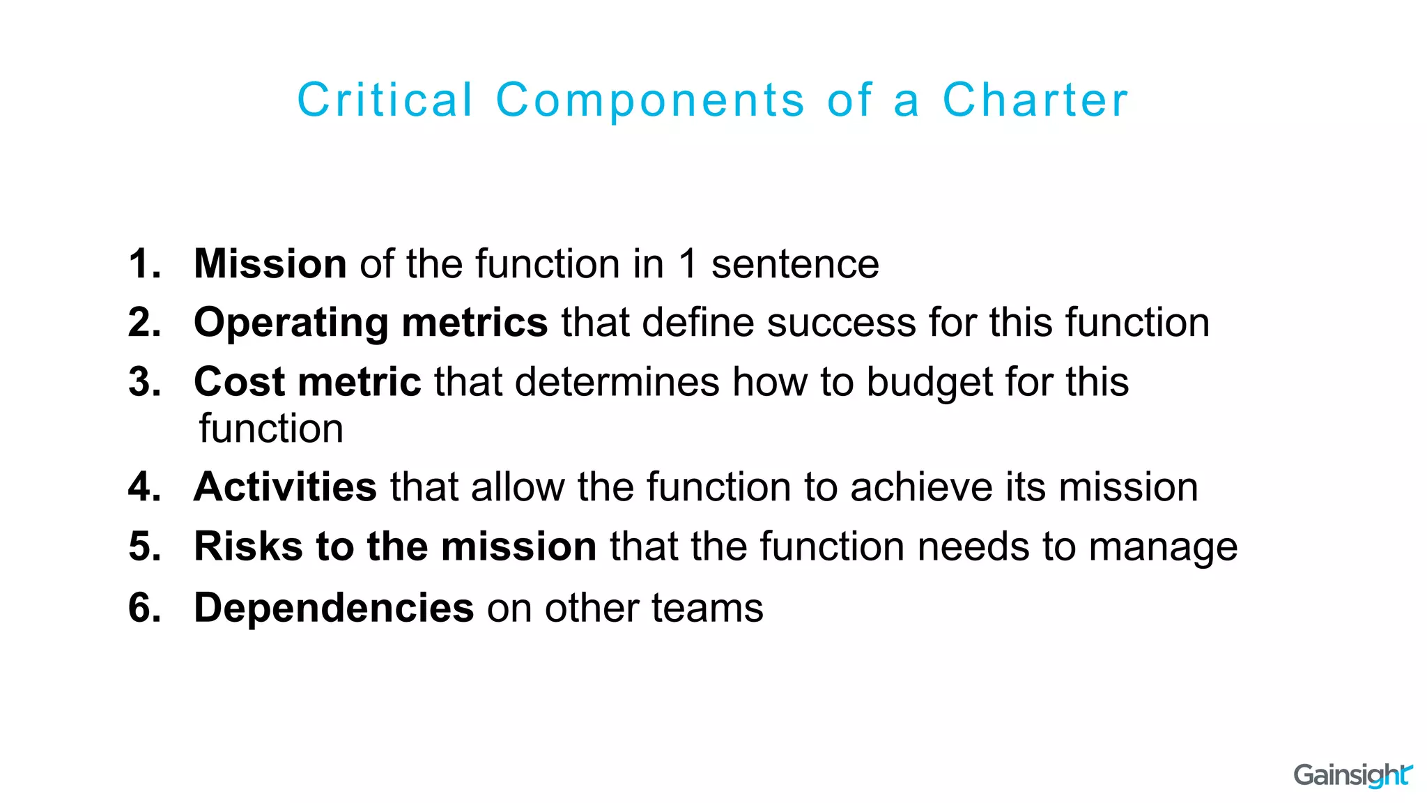 Critical Components of a Charter
1.  Mission of the function in 1 sentence
2.  Operating metrics that define success for this function
3.  Cost metric that determines how to budget for this
function
4.  Activities that allow the function to achieve its mission
5.  Risks to the mission that the function needs to manage
6.  Dependencies on other teams
 
