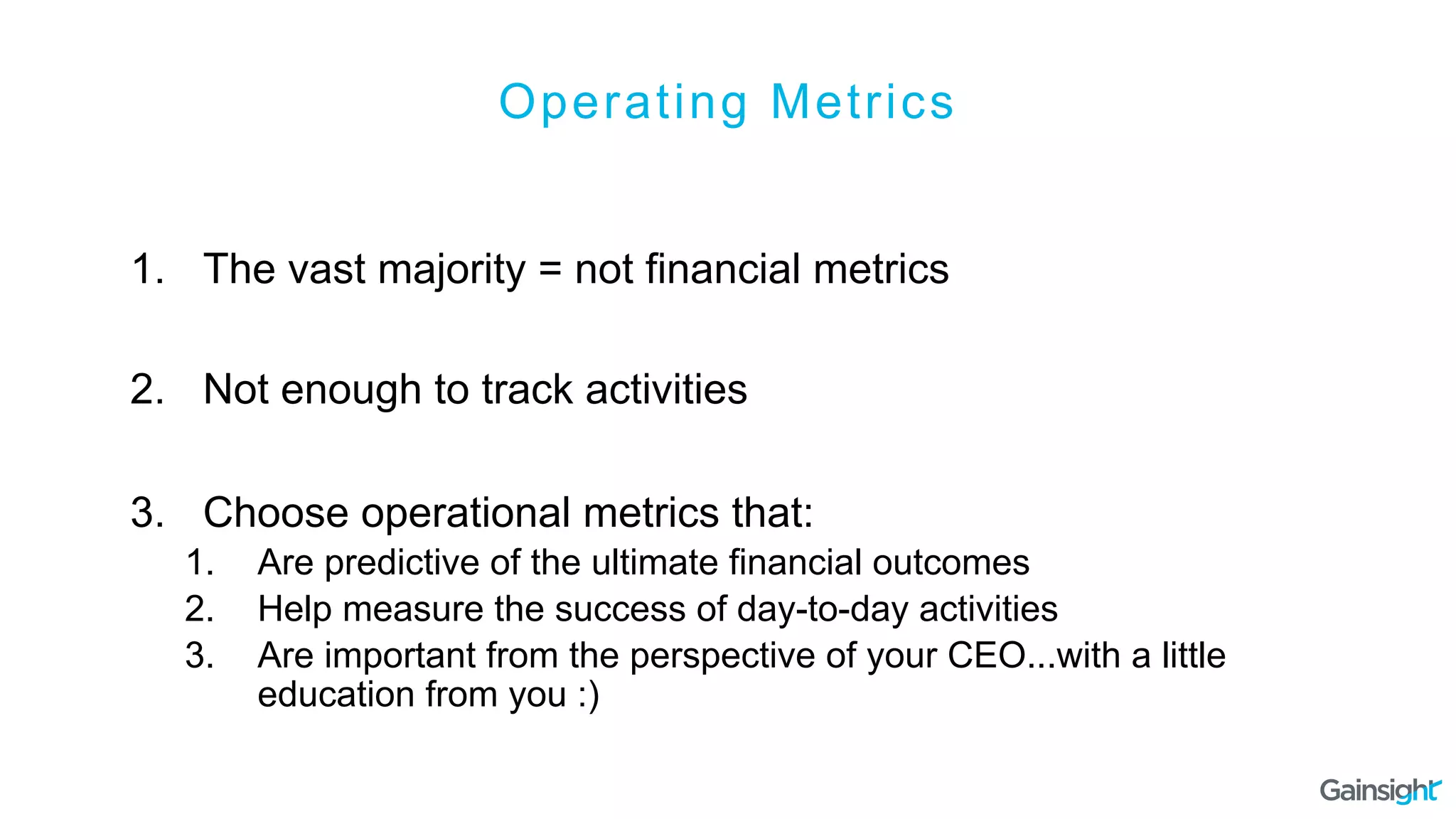 Operating Metrics
1.  The vast majority = not financial metrics
2.  Not enough to track activities
3.  Choose operational metrics that:
1.  Are predictive of the ultimate financial outcomes
2.  Help measure the success of day-to-day activities
3.  Are important from the perspective of your CEO...with a little
education from you :)
 