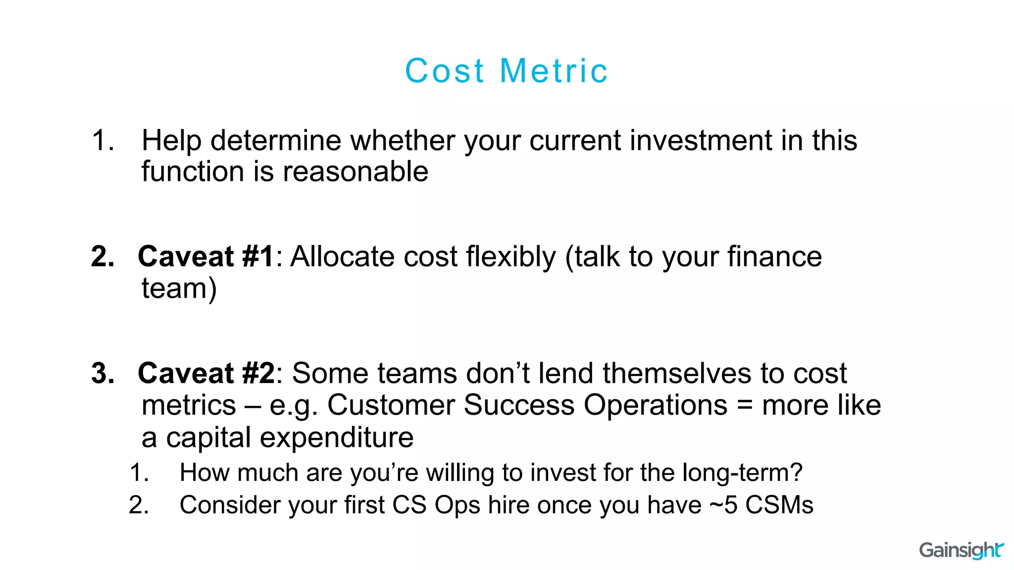 Cost Metric
1.  Help determine whether your current investment in this
function is reasonable
2.  Caveat #1: Allocate cost flexibly (talk to your finance
team)
3.  Caveat #2: Some teams don’t lend themselves to cost
metrics – e.g. Customer Success Operations = more like
a capital expenditure
1.  How much are you’re willing to invest for the long-term?
2.  Consider your first CS Ops hire once you have ~5 CSMs
 