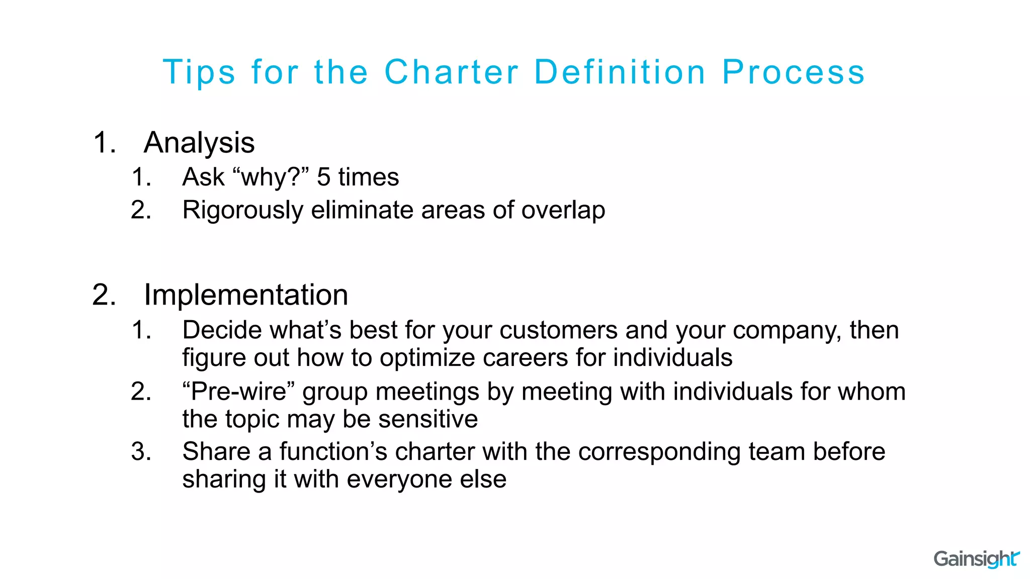 Tips for the Charter Definition Process
1.  Analysis
1.  Ask “why?” 5 times
2.  Rigorously eliminate areas of overlap
2.  Implementation
1.  Decide what’s best for your customers and your company, then
figure out how to optimize careers for individuals
2.  “Pre-wire” group meetings by meeting with individuals for whom
the topic may be sensitive
3.  Share a function’s charter with the corresponding team before
sharing it with everyone else
 