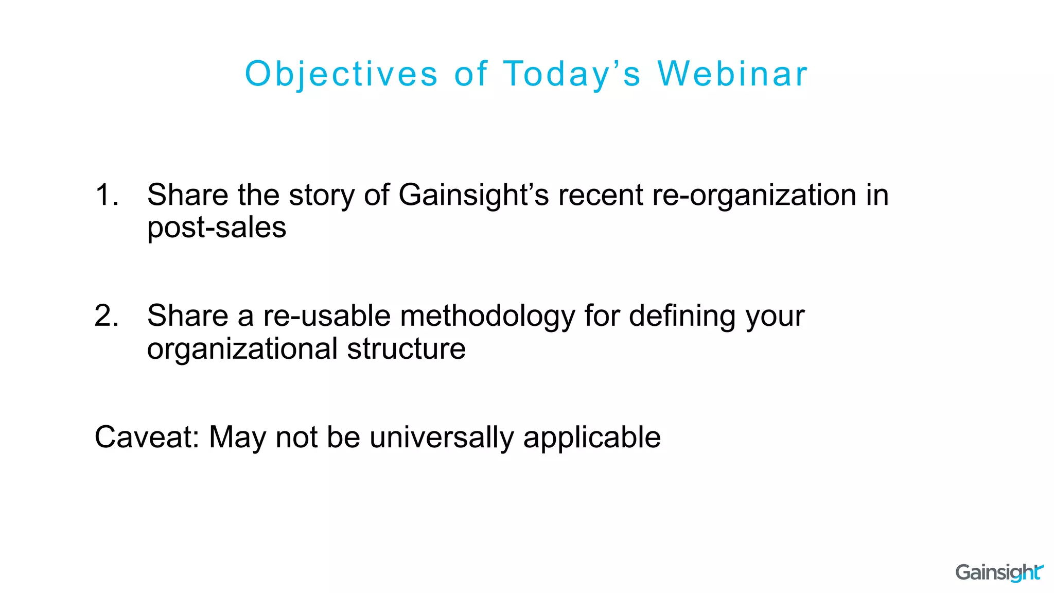 Objectives of Today’s Webinar
1.  Share the story of Gainsight’s recent re-organization in
post-sales
2.  Share a re-usable methodology for defining your
organizational structure
Caveat: May not be universally applicable
 