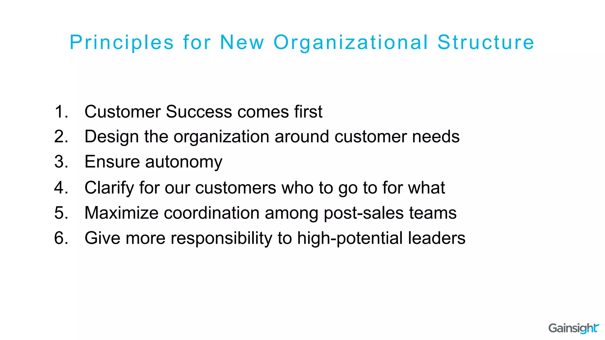 Principles for New Organizational Structure
1.  Customer Success comes first
2.  Design the organization around customer needs
3.  Ensure autonomy
4.  Clarify for our customers who to go to for what
5.  Maximize coordination among post-sales teams
6.  Give more responsibility to high-potential leaders
 