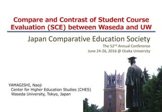 Compare and Contrast of Student Course
Evaluation (SCE) between Waseda and UW
YAMAGISHI, Naoji
Center for Higher Education Studies (CHES)
Waseda University, Tokyo, Japan
Japan Comparative Education Society
The 52nd Annual Conference
June 24-26, 2016 @ Osaka University
 