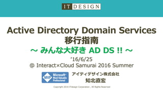 Active Directory Domain Services
移行指南
～ みんな大好き AD DS !! ～
アイティデザイン株式会社
知北直宏
Copyright 2016 ITdesign Corporation , All Rights Reserved
‘16/6/25
@ Interact×Cloud Samurai 2016 Summer
 