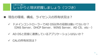 11
1.移行の心構え >
しっかりと現状把握しましょう（つづき）
 現在の環境、構成、ライセンスの所有状況は？
 ドメインコントローラーでAD DS以外の役割は動いてないか？
（DNS Server、DHCP Server、WINS Server、AD CS、etc…）
 AD DSと密接に連携しているアプリケーションはないか？
 CALの所有状況は？
次へ
 
