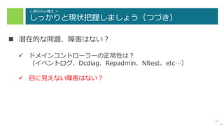 12
1.移行の心構え >
しっかりと現状把握しましょう（つづき）
 潜在的な問題、障害はない？
 ドメインコントローラーの正常性は？
（イベントログ、Dcdiag、Repadmin、Nltest、etc…）
 目に見えない障害はない？
次へ
 