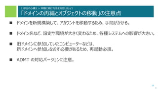 29
1.移行の心構え > 早期に移行方法を決定しましょう
「ドメインの再編とオブジェクトの移動」の注意点
 ドメインを新規構築して、アカウントを移動するため、手間がかかる。
 ドメイン名など、設定や環境が大きく変わるため、各種システムへの影響が大きい。
 旧ドメインに参加していたコンピューターなどは、
新ドメインへ参加しなおす必要があるため、再起動必須。
 ADMT の対応バージョンに注意。
次へ
 