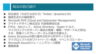 3
知北の自己紹介
 知北直宏（ちきたなおひろ）Twitter: @wanto1101
 福岡生まれの福岡育ち
 Microsoft MVP (Cloud and Datacenter Management)
 アイティデザイン株式会社 代表取締役社長
 ITPro、Sierとして、Active Directory、Hyper-V など、
マイクロソフトのサーバー製品の提案・構築・サポートなど担当。
大手、地場インテグレーターさんの後方支援など。
 Active Directoryの移行案件は年がら年中やってます。
 マイクロソフトのホワイトペーパー執筆、イベントスピーカー
 Microsoft Azureのトレーニングコース開発
 書籍執筆
次へ
 