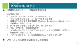 33
1.移行の心構え >
動作確認はこまめに
 試験項目の洗い出し、試験仕様書の作成
試験項目の例）
 各ドメインコントローラー、メンバーサーバー、
クライアントコンピューターのイベントログ確認
 各種コマンドによる正常性確認（Dcdiag、Repadmin、Nltest、etc…）
 名前解決に問題はないか
 ディレクトリ複製はできているか、特にサイト間
 グループポリシーに問題はないか
 メンバーサーバーやクライアントコンピューターの再起動、ログオン、
業務利用に問題はないか
 ドメインコントローラーの追加機能は正しく動作しているか
 フェーズごとに動作確認を行うことを推奨
次へ
 