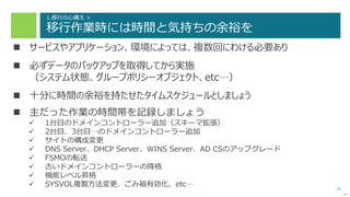 34
1.移行の心構え >
移行作業時には時間と気持ちの余裕を
 サービスやアプリケーション、環境によっては、複数回にわける必要あり
 必ずデータのバックアップを取得してから実施
（システム状態、グループポリシーオブジェクト、etc…）
 十分に時間の余裕を持たせたタイムスケジュールとしましょう
 主だった作業の時間帯を記録しましょう
 1台目のドメインコントローラー追加（スキーマ拡張）
 2台目、3台目…のドメインコントローラー追加
 サイトの構成変更
 DNS Server、DHCP Server、WINS Server、AD CSのアップグレード
 FSMOの転送
 古いドメインコントローラーの降格
 機能レベル昇格
 SYSVOL複製方法変更、ごみ箱有効化、etc…
次へ
 