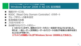 37
2. バージョンごとの機能 > OS のバージョンごとの新機能、追加機能
Windows Server 2008 の AD DS 追加機能
 機能のサービス化
 RODC（Read Only Domain Controller）のサポート
 グループポリシーの基本設定
 監査機能の改善
 フリガナのサポート
 きめ細やかなパスワードポリシー
1 つのドメインの中で、複数のパスワードポリシーを設定できるようになりました。
例えば、一般ユーザーと管理者ユーザーのパスワードの長さや複雑さの要件を変え
ることなどが可能です。
※「ドメインの機能レベル」が「Windows Server 2008以上」であること。
次へ
 