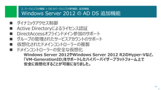 39
2. バージョンごとの機能 > OS のバージョンごとの新機能、追加機能
Windows Server 2012 の AD DS 追加機能
 ダイナミックアクセス制御
 Active Directoryによるライセンス認証
 DirectAccessオフラインドメイン参加のサポート
 グループの管理されたサービスアカウントのサポート
 仮想化されたドメインコントローラーの複製
 ドメインコントローラーの安全な仮想化
Windows Server 2012やWindows Server 2012 R2のHyper-Vなど、
「VM-GenerationID」をサポートしたハイパーバイザープラットフォーム上で
安全に仮想化することが可能になりました。
次へ
 