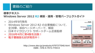 4
書籍のご紹介
標準テキスト
Windows Server 2012 R2 構築・運用・管理パーフェクトガイド
次へ
• 2014年9月発売
• Windows Server 2012 R2 の主要機能について、
全39章、800ページオーバーで、解説
• 日本マイクロソフト サポートチーム全面監修
• 2016年4月に第4版を出版！
• 電子書籍版も好評発売中！
http://www.sbcr.jp/products/4797377040.html
ISBN：978-4-7973-7704-0
 