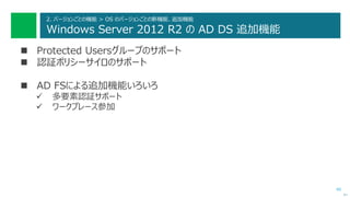 40
2. バージョンごとの機能 > OS のバージョンごとの新機能、追加機能
Windows Server 2012 R2 の AD DS 追加機能
 Protected Usersグループのサポート
 認証ポリシーサイロのサポート
 AD FSによる追加機能いろいろ
 多要素認証サポート
 ワークプレース参加
次へ
 