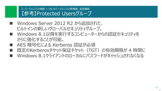 41
2. バージョンごとの機能 > OS のバージョンごとの新機能、追加機能
【参考】Protected Usersグループ
 Windows Server 2012 R2 から追加された、
ビルトインの新しいグローバルセキュリティグループ。
 Windows 8.1以降を実行するコンピューターからの認証セキュリティを
さらに強化することが可能。
 AES 暗号化による Kerberos 認証が必須
 既定のKerberosチケット保証チケット（TGT）の有効期限が 4 時間に
 Windows 8.1クライアントのローカルにパスワードがキャッシュされなくなる
次へ
 