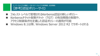 42
2. バージョンごとの機能 > OS のバージョンごとの新機能、追加機能
【参考】認証ポリシーサイロ
 フォレスト レベルで管理されるKerberos認証の新しいポリシー
 Kerberosチケット保障チケット（TGT）の有効期限の制限や、
アクセス制御条件を定義した認証ポリシーの適用が可能
 Windows 8.1以降、Windows Server 2012 R2 でサポートされる
次へ
 