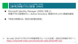 44
2. バージョンごとの機能 > OS のバージョンごとの新機能、追加機能
【参考】特権アクセス管理（PAM）
 Microsoft Identity Manager (MIM) を使って、
特権アクセス管理を行い、Active Directory 環境のセキュリティ脅威を緩和
 「特定の時間のみ、特定の処理を実現」
次へ
 de:code 2016「マイクロソフトの特権管理ソリューションの全貌 ～狙われる特権を守れ!～」
https://channel9.msdn.com/Events/de-code/2016/INF-023
 