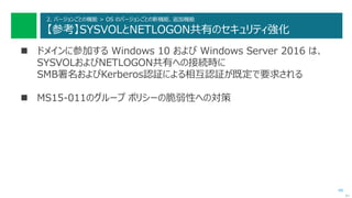 48
2. バージョンごとの機能 > OS のバージョンごとの新機能、追加機能
【参考】SYSVOLとNETLOGON共有のセキュリティ強化
 ドメインに参加する Windows 10 および Windows Server 2016 は、
SYSVOLおよびNETLOGON共有への接続時に
SMB署名およびKerberos認証による相互認証が既定で要求される
 MS15-011のグループ ポリシーの脆弱性への対策
次へ
 